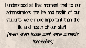 I understood at that moment that to our administrators, the life and health of our students were more important than the life and health of our staff  (even when those staff were students themselves)