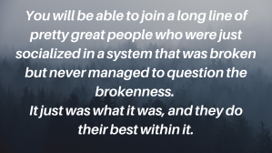 You will be able to join a long line of pretty great people who were just socialized in a system that was broken but never managed to question the brokenness.  It just was what it was, and they do their best within it.